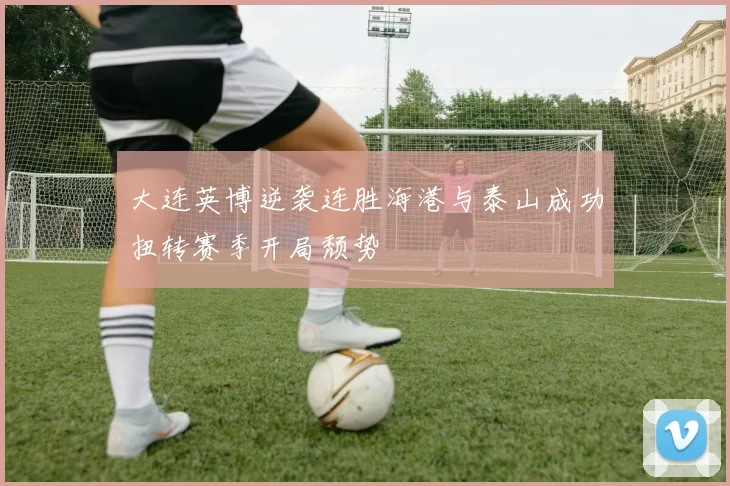 大连英博逆袭连胜海港与泰山成功扭转赛季开局颓势