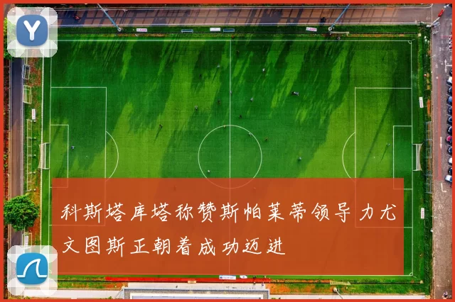 科斯塔库塔称赞斯帕莱蒂领导力尤文图斯正朝着成功迈进