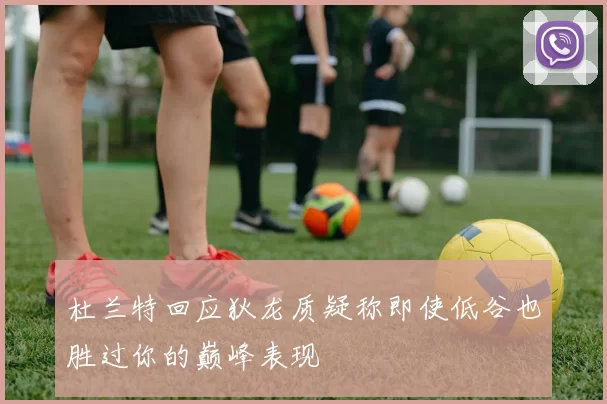 杜兰特回应狄龙质疑称即使低谷也胜过你的巅峰表现