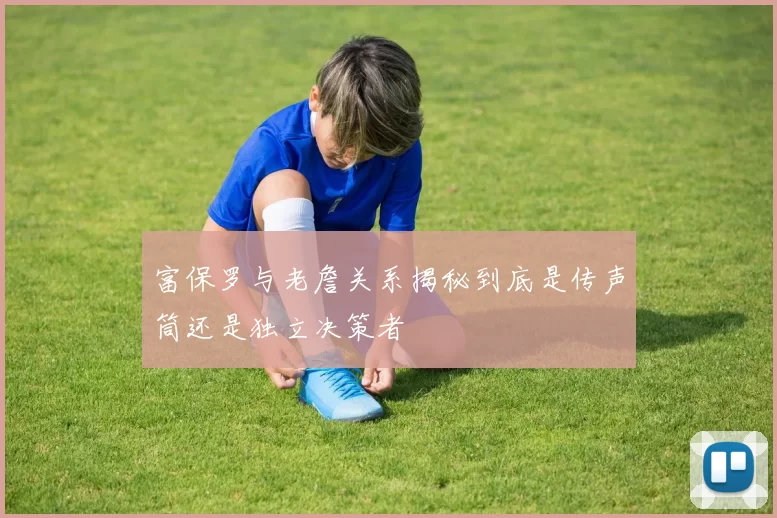 富保罗与老詹关系揭秘到底是传声筒还是独立决策者