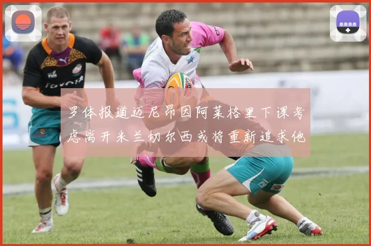 罗体报道迈尼昂因阿莱格里下课考虑离开米兰切尔西或将重新追求他