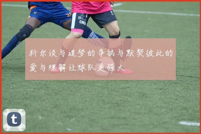 科尔谈与追梦的争执与默契彼此的爱与理解让球队更强大