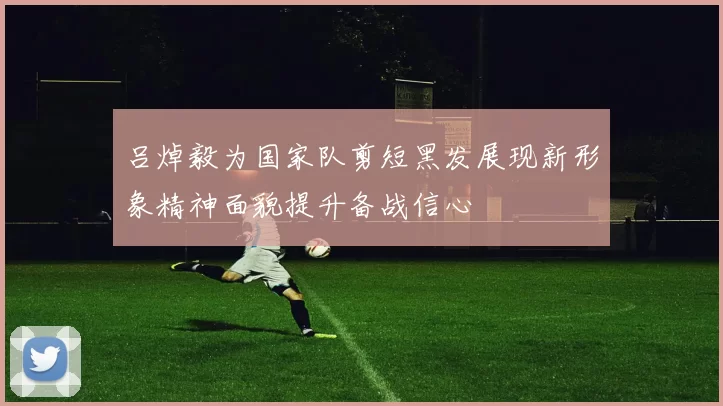 吕焯毅为国家队剪短黑发展现新形象精神面貌提升备战信心