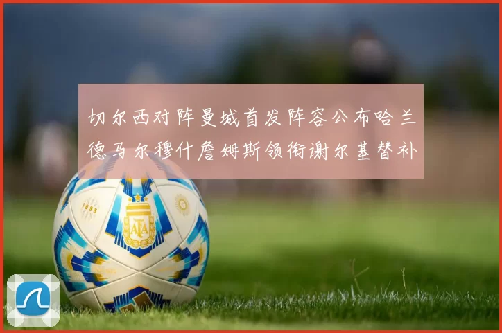 切尔西对阵曼城首发阵容公布哈兰德马尔穆什詹姆斯领衔谢尔基替补出战