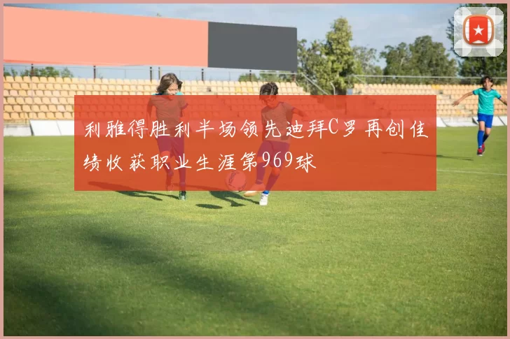利雅得胜利半场领先迪拜C罗再创佳绩收获职业生涯第969球