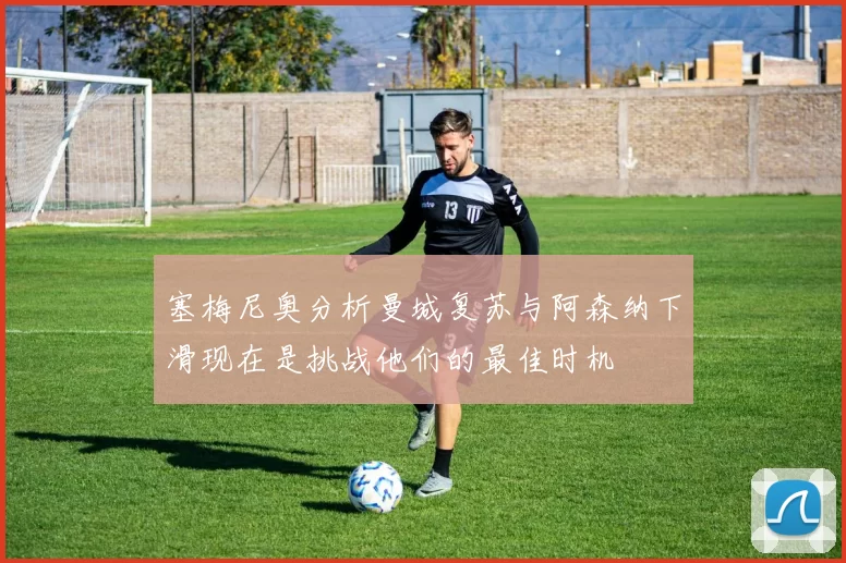 塞梅尼奥分析曼城复苏与阿森纳下滑现在是挑战他们的最佳时机
