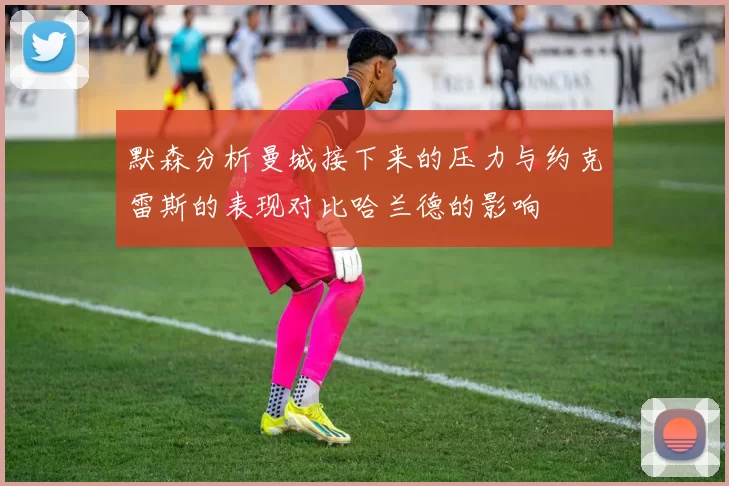 默森分析曼城接下来的压力与约克雷斯的表现对比哈兰德的影响