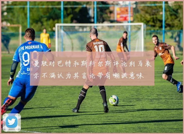 曼联对巴特和斯科尔斯评论利马表示不满认为其言论带有嘲讽意味