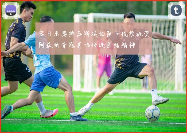 若日尼奥热苏斯廷伯萨卡视频祝贺阿森纳夺冠喜讯传递团结精神
