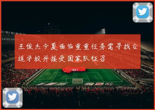 王俊杰今夏面临重重任务需寻找合适学校并接受国家队征召